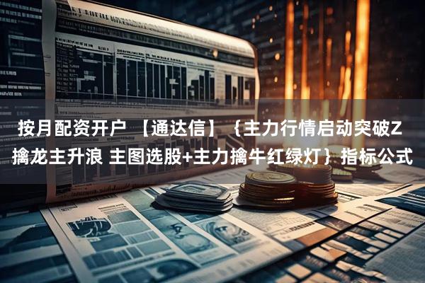 按月配资开户 【通达信】{主力行情启动突破Z 擒龙主升浪 主图选股+主力擒牛红绿灯}指标公式