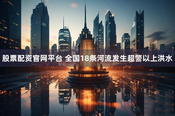 股票配资官网平台 全国18条河流发生超警以上洪水