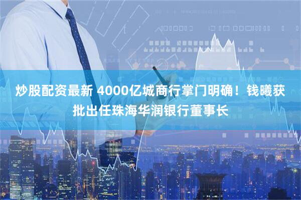 炒股配资最新 4000亿城商行掌门明确！钱曦获批出任珠海华润银行董事长