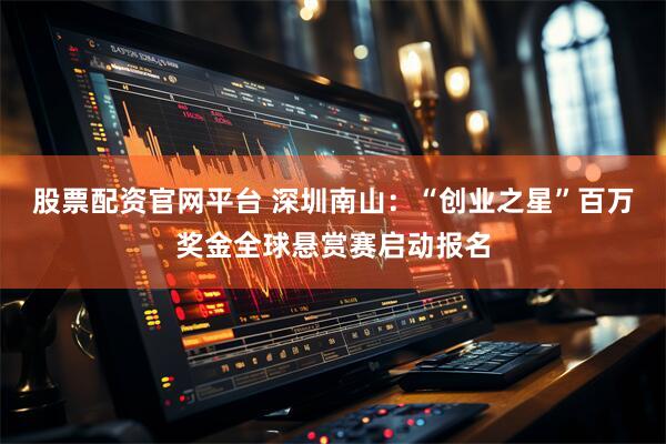 股票配资官网平台 深圳南山：“创业之星”百万奖金全球悬赏赛启动报名