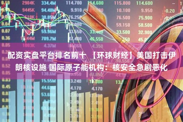 配资实盘平台排名前十 【环球财经】美国打击伊朗核设施 国际原子能机构：核安全急剧恶化