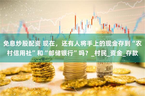 免息炒股配资 现在，还有人将手上的现金存到“农村信用社”和“邮储银行”吗？_村民_资金_存款