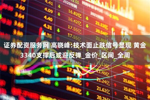 证券配资服务网 高晓峰:技术面止跌信号显现 黄金3340支撑后或迎反弹_金价_区间_全周