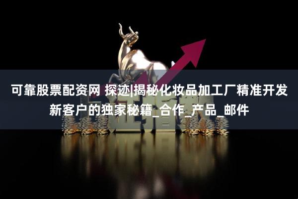 可靠股票配资网 探迹|揭秘化妆品加工厂精准开发新客户的独家秘籍_合作_产品_邮件