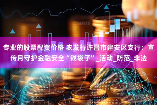 专业的股票配资价格 农发行许昌市建安区支行：宣传月守护金融安全“钱袋子”_活动_防范_非法