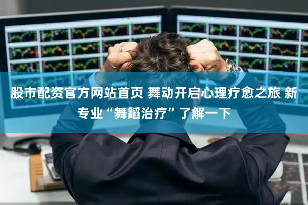 股市配资官方网站首页 舞动开启心理疗愈之旅 新专业“舞蹈治疗”了解一下