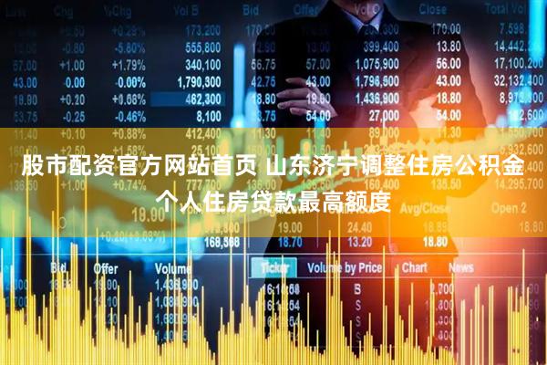 股市配资官方网站首页 山东济宁调整住房公积金个人住房贷款最高额度