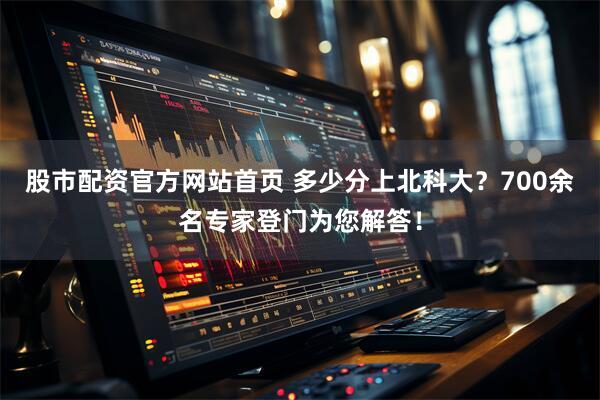 股市配资官方网站首页 多少分上北科大？700余名专家登门为您解答！