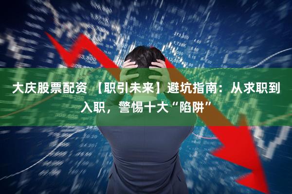 大庆股票配资 【职引未来】避坑指南：从求职到入职，警惕十大“陷阱”