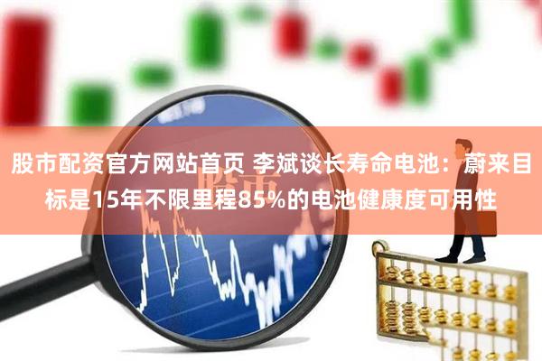 股市配资官方网站首页 李斌谈长寿命电池：蔚来目标是15年不限里程85%的电池健康度可用性
