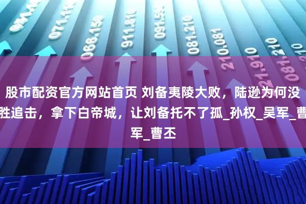 股市配资官方网站首页 刘备夷陵大败，陆逊为何没乘胜追击，拿下白帝城，让刘备托不了孤_孙权_吴军_曹丕