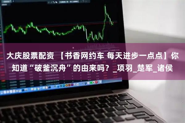 大庆股票配资 【书香网约车 每天进步一点点】你知道“破釜沉舟”的由来吗？_项羽_楚军_诸侯