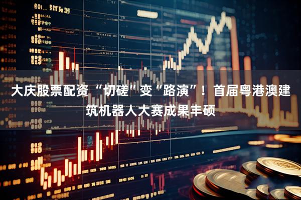大庆股票配资 “切磋”变“路演”！首届粤港澳建筑机器人大赛成果丰硕