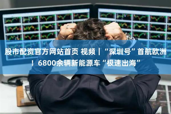 股市配资官方网站首页 视频｜“深圳号”首航欧洲！6800余辆新能源车“极速出海”