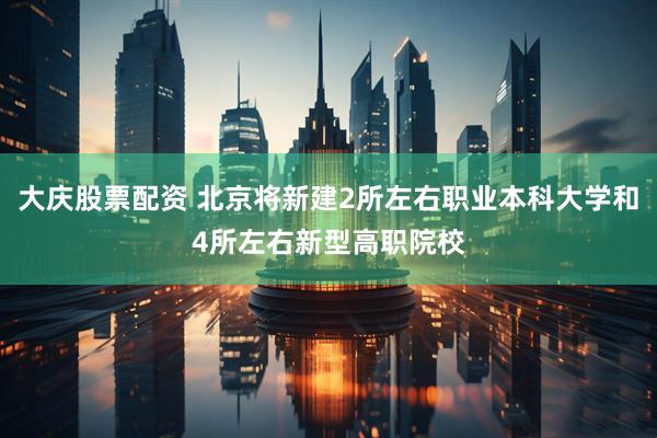 大庆股票配资 北京将新建2所左右职业本科大学和4所左右新型高职院校