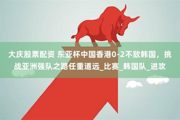 大庆股票配资 东亚杯中国香港0-2不敌韩国,挑战亚洲强队之路任重道远_比赛_韩国队_进攻