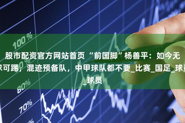 股市配资官方网站首页 “前国脚”杨善平：如今无球可踢，混迹预备队，中甲球队都不要_比赛_国足_球员