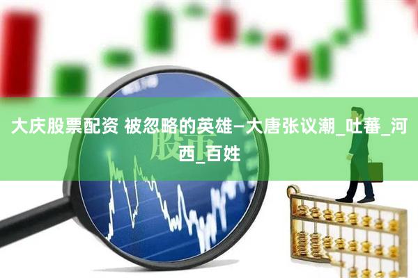 大庆股票配资 被忽略的英雄—大唐张议潮_吐蕃_河西_百姓