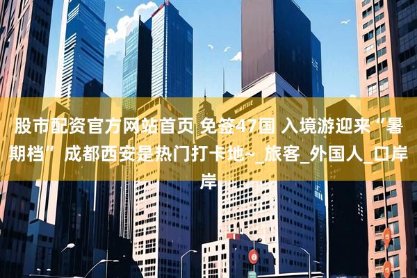 股市配资官方网站首页 免签47国 入境游迎来“暑期档” 成都西安是热门打卡地~_旅客_外国人_口岸