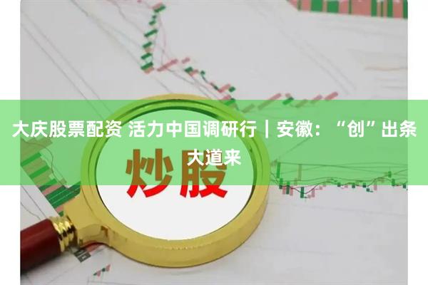 大庆股票配资 活力中国调研行｜安徽：“创”出条大道来