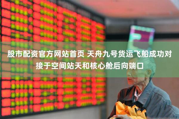 股市配资官方网站首页 天舟九号货运飞船成功对接于空间站天和核心舱后向端口