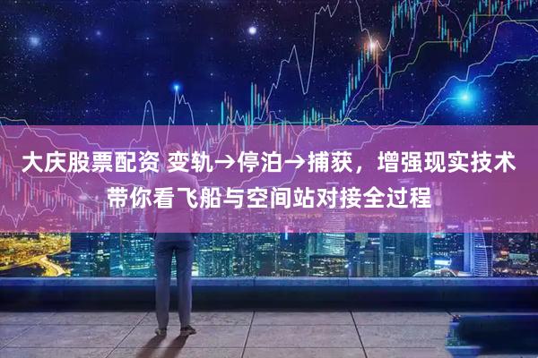 大庆股票配资 变轨→停泊→捕获，增强现实技术带你看飞船与空间站对接全过程
