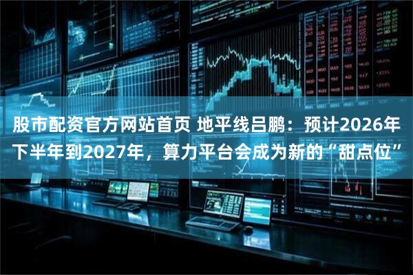 股市配资官方网站首页 地平线吕鹏：预计2026年下半年到2027年，算力平台会成为新的“甜点位”