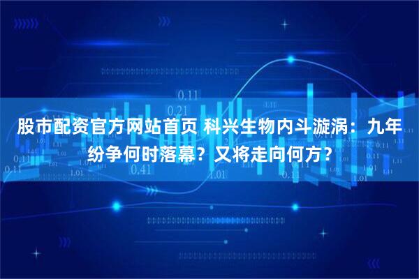 股市配资官方网站首页 科兴生物内斗漩涡：九年纷争何时落幕？又将走向何方？