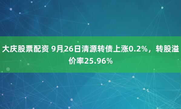 大庆股票配资 9月26日清源转债上涨0.2%,转股溢价率25.96%