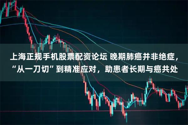 上海正规手机股票配资论坛 晚期肺癌并非绝症,“从一刀切”到精准应对,助患者长期与癌共处