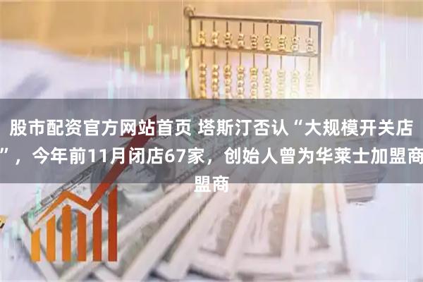 股市配资官方网站首页 塔斯汀否认“大规模开关店”,今年前11月闭店67家,创始人曾为华莱士加盟商