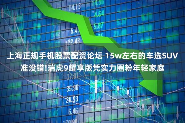 上海正规手机股票配资论坛 15w左右的车选SUV准没错!瑞虎9耀享版凭实力圈粉年轻家庭