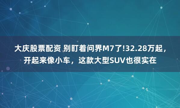 大庆股票配资 别盯着问界M7了!32.28万起,开起来像小车,这款大型SUV也很实在