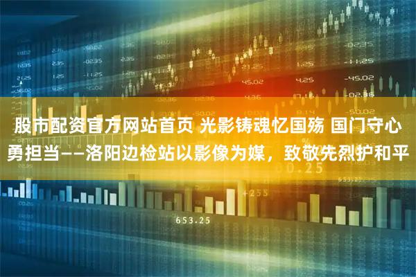 股市配资官方网站首页 光影铸魂忆国殇 国门守心勇担当——洛阳边检站以影像为媒，致敬先烈护和平