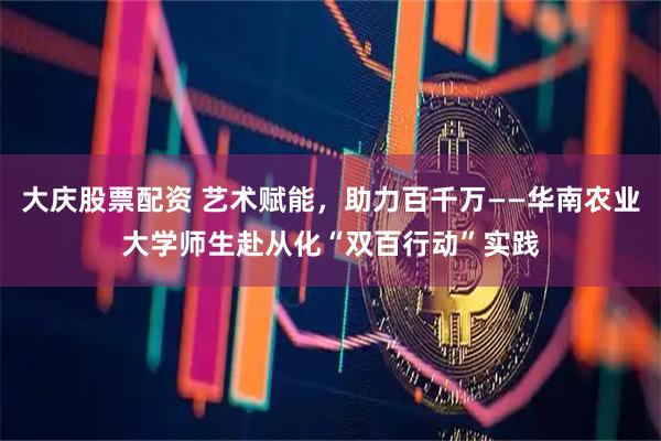 大庆股票配资 艺术赋能，助力百千万——华南农业大学师生赴从化“双百行动”实践