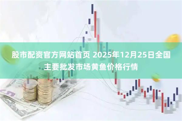 股市配资官方网站首页 2025年12月25日全国主要批发市场黄鱼价格行情